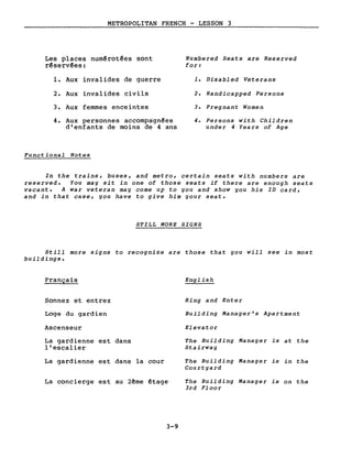 METROPOLITAN FRENCH - LESSON 3
Les places num~rot~es sont
r~serv~es:
1. Aux invalides de guerre
2. Aux invalides civils
3. Aux femmes enceintes
4. Aux personnes accompagn~es
d'enfants de moins de 4 ans
Funct ional Notes
Numbered Seats are Reserved
for:
1. Disabled Veterans
2. Handicapped Persons
3. Pregnant Women
4. Persons with Children
under 4 Years of Age
In the trains, buses, and metro, certain seats with numbers are
reserved. You may sit in one of those seats if there are enough seats
vacant. A war veteran may come up to you and show you his ID card,
and in that case, you have to give him your seat.
STILL MORE SIGNS
Still more signs to recognize are those that you will see in most
buildings.
Français
Sonnez et entrez
Loge du gardien
Ascenseur
La gardienne est dans
l'escalier
La gardienne est dans la cour
La concierge est au 2ême êtage
3-9
English
Ring and Enter
Building Manager's Apartment
Elevator
The Building Manager is at the
Stairway
The Building Manager is in the
Court yard
The Building Manager is on the
3rd Floor
 
