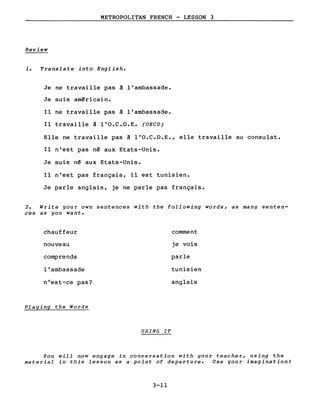 METROPOLITAN FRENCH - LESSON 3
Review
1. Translate into English.
Je ne travaille pas à l'ambassade.
Je suis américain.
Il ne travaille pas à l'ambassade.
Il travaille à l'O.C.D.E. (OECD)
Elle ne travaille pas à l'O.C.D.E., elle travaille au consulat.
Il n'est pas né aux Etats-Unis.
Je suis né aux Etats-Unis.
Il n'est pas français, il est tunisien.
Je parle anglais, je ne parle pas français.
2. Write your own sentences with the following words, as many senten-
ces as you want.
chauffeur
nouveau
comprends
l'ambassade
n'est-ce pas?
Playing the Words
USING IT
comment
je vois
parle
tunisien
anglais
You will now engage in conversation with your teacher, using the
material in this lesson as a point of departure. Use your imagination!
3-11
 