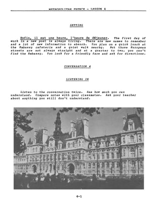 MRTROPOLITAN FRRNCH - LESSON 4
BETTING
Enfin, il est une heure, l 'heure de d~jeuner. The first day of
work in a new post is always tiring. There are new names to remember
and a lot of new information to absorbe You plan on a quick lunch at
the Embassy cafeteria and a quiet walk nearby. But those European
streets are not always straight and at a quarter to two, you can't
find the Embassy. You look for a friendly face and ask for directions.
CONVERSATION 4
LIBTENING IN
Listen to the conversation twice. See how much you can
understand. Compare notes with your classmates. Ask your teacher
about anything you still don't understand.
4-1
 