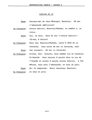 Vous:
Le Français:
Vous:
Le Français:
Vous:
Le Français:
Vous:
Le Français:
METROPOLITAN FRENCH - LESSON 4
LOOKING AT IT
Excusez-moi de vous d~ranger, Monsieur. on est
l'ambassade am~ricaine?
Avenue Gabriel, Monsieur/Madame, au numéro 2, je
crois.
Oui, je sais. Mais Ou est l'avenue Gabriel--
l!-bas, ! droite?
Mais non, Monsieur/Madame, juste! côté de la
Concorde. Vous savez on est la Concorde, non?
Pas vraiment. on est la Concorde?
Allons, bon! Ecoutez, nous sommes rue du Faubourg
St-Honor~. Vous tournez ! gauche dans la rue de
l'Elys~e et encore à gauche avenue Gabriel. A 500
mêtres, vous avez l'ambassade, en face du parc.
Ah! Je comprends. Merci beaucoup, Monsieur.
Je vous en prie.
4-2
 
