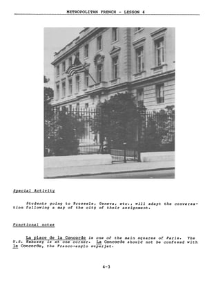 METROPOLITAN FRENCH - LESSON 4
Special Activity
Students going to Brussels, Geneva, etc., will adapt the conversa-
tion following a map of the city of their assignment.
Functional notes
La place de la Concorde is one of the main squares of Paris. The
U.S. Embassy is at one corner. La Concorde should not be confused with
le Concorde, the Franco-anglo superjet.
4-3
 