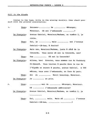 METROPOLITAN FRENCH - LESSON 4
Fill in the blanks
Listen to the tape, write in the missing word(s), then check gour
work with the printed conversation.
1. Vous:
Le Français:
Excusez- •••••••••• de •••••••••• dêranger,
Monsieur. on est l'ambassade •••••••••• ?
Avenue Gabriel, Monsieur/Madame, au numêro 2, je
Vous:
crois.
Oui, je .........., mais .......... est l'avenue
Le Français:
Vous:
Le Français:
Gabriel--l!-bas, ! droite?
Mais non, Monsieur/Madame, juste ! côtê de la
Concorde. Vous savez on est la Concorde, non?
Pas ••••••••••• on est la Concorde?
Allons, bon! Ecoutez, nous sommes rue du Faubourg
St-Honorê. Vous tournez ! gauche dans la rue de
l'Elysêe et encore ~ gauche, avenue Gabriel. A 500
mêtres, vous avez l'ambassade, en face du parc.
Vous: Ah! Je ........... Merci beaucoup, Monsieur.
2.
Le Français:
Vous:
Le Français:
Vous:
Je •••••••••• en prie •
•••••••••• -moi de •••••••••• dêranger, Monsieur.
on •••••••••• l'ambassade amêricaine?
Avenue Gabriel, Monsieur/Madame, au numéro 2, je
...........
Oui, •••••••••• sais. Mais on •••••••••• l'avenue
Gabriel--l~-bas, .......... • • • • • • • • • • ?
4-4
 