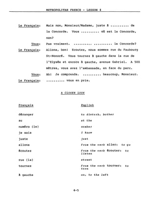 Le Français:
Vous:
Le Français:
METROPOLITAN FRENCH - LESSON 4
Mais non, Monsieur/Madame, juste ~ •••••••••• de
la Concorde. Vous •••••••••• on est la Concorde,
non?
Pas vraiment. • ••••••••••••••••••• la Concorde?
Allons, bon! Ecoutez, nous sommes rue du Faubourg
St-Honorê. Vous tournez à gauche dans la rue de
l'Elysée et encore ~ gauche, avenue Gabriel. A 500
m~tres, vous avez l'ambassade, en face du parc.
Vous: Ah! Je comprends. .......... beaucoup, Monsieur.
Le Français:
Français
dêranger
au
numéro (le)
je sais
juste
allons
êcoutez
rue (la)
tournez
~ gauche
•••••••••• vous en prie.
A CLOSER LOOK
English
to disturb, bother
at the
number
l know
just
from the verb aller: to 'go
from the verb êcouter: to
listen
street
from the verb tourner: to
turn
on, to the left
4-5
 