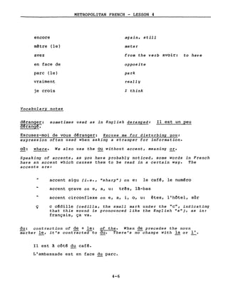 encore
mêtre (le)
avez
en face de
parc (le)
vraiment
je crois
Vocabularg notes
METROPOLITAN FRENCH - LESSON 4
aga in, still
meter
from the verb avoir: to have
opposite
park
reallg
l think
d~ranger: sometimes used as in English deranged:
d~rangê.
Il est un peu
Excusez-moi de vous déranger: Excuse me for disturbing you:
expression often used when asking a stranger for information.
00: where. We also use the ou without accent, meaning or.
Speaking of accents, as you have probably noticed, some words in French
have an accent which causes them to be read in a certain way. The
accents are:
accent aigu (i.e., "sharp") on e: le café, le numéro
accent grave on e, a, u: três, là-bas
accent circonflexe on e, a, i, 0, u: êtes, l'hôtel, sûr
ç c cédille (cedilla, the small mark under the "c", indicating
that this sound is pronounced like the English "s"), as in:
français, ça va.
du: contraction of de + le: of the. When de precedes the noun
marker le, it's contracte~to du. Thera's no-change with la or ~.
Il est à côté du café.
L'ambassade est en face du parc.
4-6
 