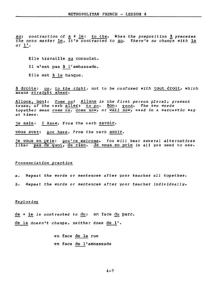 METROPOLITAN FRENCH - LESSON 4
au: contraction of a + le: to the. When the preposition à precedes
the noun marker le, it's-Contracted to au. There's no change with la
or l'. --
Elle travaille au consulat.
Il n'est pas ~'ambassade.
Elle est ~ la banque.
~ droite: on, to the right, not to be confused with tout droit, which
means straight ahead.
Allons, bon!: Come onl Allons is the first person plural, present
tense, of the verb aller: to go. Bon: good. The two words
together mean come on, come now, or well now, used in a sarcastic way
at times.
je sais: I know, from the verb savoir.
vous avez: you have, from the verb avoir.
je vous en ~rie: you're welcome. You will hear several alternatives
like: pas e quoi, de rien. Je vous en prie is aIl you need to use.
Pronunciation practice
a. Repeat the words or sentences after your teacher aIl together.
b. Repeat the words or sentences after your teacher individually.
Exploring
de + le is contracted to du: en face du parc.
de la doesn't change, neither does de l'.
en face de la rue
en face de l'ambassade
4-7
 
