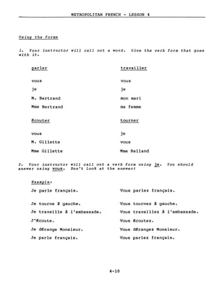 METROPOLITAN FRENCH - LESSON 4
Using the forms
1. Your instructor will call out a word. Give the verb form that goes
with it.
parler travailler
vous vous
je je
M. Bertrand mon mari
Mme Bertrand ma femme
~couter tourner
vous je
M. Gillette vous
Mme Gillette Mme Balland
2. Your instructor will call out a verb form using~. You should
answer using vous. Don't look at the answer!
Example:
Je parle français.
Je tourne â gauche.
Je travaille â l'ambassade.
J'~coute.
Je d~range Monsieur.
Je parle français.
Vous parlez français.
Vous tournez â gauche.
Vous travaillez â l'ambassade.
Vous ~coutez.
Vous d~rangez Monsieur.
Vous parlez français.
4-10
 
