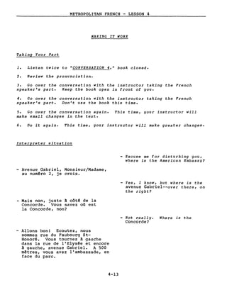 METROPOLITAN FRENCH - LESSON 4
MAKING IT WORK
Taking Your Part
1. Listen twice to "CONVERSATION 4," book closed.
2. Review the pronunciation.
3. Go over the conversation with the instructor taking the French
speaker's part. Keep the book open in front of you.
4. Go over the conversation with the instructor taking the French
speaker's part. Don't use the book this time.
5. Go over the conversation again. This time, your instructor will
make sma1l changes in the texte
6. Do it again. This time, your instructor will make greater changes.
Interpreter situation
- Excuse me for disturbing you,
where is the American Embassy?
Avenue Gabriel, Monsieur/Madame,
au numêro 2, je crois.
Yes, l know, but where is the
avenue Gabriel--over there, on
the right?
- Mais non, juste A côté de la
Concorde. Vous savez on est
la Concorde, non?
- Not rea1ly. Where is the
Concorde?
- Allons bon! Ecoutez, nous
sommes rue du Faubourg St-
Honorê. Vous tournez A gauche
dans la rue de l'Elysée et encore
~ gauche, avenue Gabriel. A 500
mêtres, vous avez l'ambassade, en
face du parc.
4-13
 