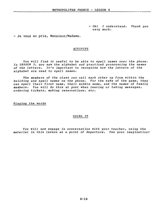 METROPOLITAN FRENCH - LESSON 4
- Oh! I understand.
very much.
- Je vous en prie, Monsieur/Madame.
ACTIVITY
Thank you
You will find it useful to be able to spell names over the phone.
In LESSON 3, you saw the alphabet and practiced pronouncing the names
of the letters. It's important to recognize how the letters of the
alphabet are used to spell names.
The members of the class can calI each other up from within the
building and spell names on the phone. For the sake of the game, they
can spell their first name, their middle name, and the names of family
members. You will do this at post when leaving or taking messages,
ordering tickets, making reservations, etc.
Playing the words
USING IT
You will now engage in conversation with your teacher, using the
material in this lesson as a point of departure. Use your imagination!
4-14
 