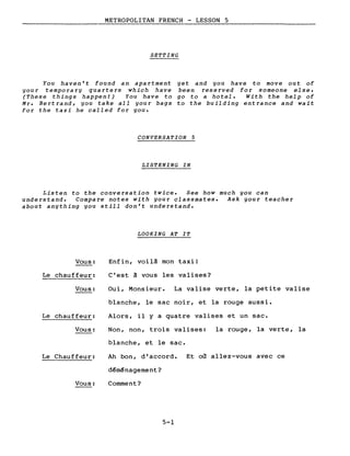 METROPOLITAN FRENCH - LESSON 5
SETTING
You haven't found an apartment
you r tempo ra l'Y qua rte rs which have
(These things happen!) You have to
Ml'. Bertrand, you take aIl your bags
for the taxi he called for you.
yet and you have to move out of
been reserved for someone else.
go to a hotel. Wi th the help of
to the building entrance and wait
CONVERSATION 5
LISTENING IN
Listen to the conversation twice. See how much you can
understand. Compare notes with your classmates. Ask your teacher
about anything you still don't understand.
LOOKING AT IT
Vous:
Le chauffeur:
Enfin, voilà mon taxi!
C'est à vous les valises?
Vous: Oui, Monsieur. La valise verte, la petite valise
Le chauffeur:
blanche, le sac noir, et la rouge aussi.
Alors, il Y a quatre valises et un sac.
Vous: Non, non, trois valises:
blanche, et le sac.
la rouge, la verte, la
Le Chauffeur:
Vous:
Ah bon, d'accord.
déménagement?
Comment?
5-1
Et où allez-vous avec ce
 
