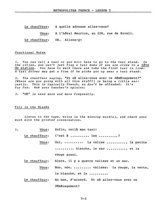 Le chauffeur:
Vous:
Le chauffeur:
Functional Notes
METROPOLITAN FRENCH - LESSON 5
A quelle adresse allez-vous?
A l'hôtel Meurice, au 228, rue de Rivoli.
OK. Allons-yI
1. You can call a taxi or you will have to go to the taxi stand. In
the cities, you can't just flag a taxi down if you are close to a tête
de station. You have to walk there and take the first taxi in lin~
A taxi driver may get a fine if he picks you up near a taxi stand.
2. The chauffeur saying, "Et on allez-vous avec ce dêmênagement?"
(Where are you going with all this stuff?) is being a little sar-
castic. This is typically French, so don't be offended. It's
for fun. Ask your teacher's opinion.
3. "OK" is used more and more frequently.
Fill in the Blanks
Listen to the tape, write in the missing word(s), and check your
work with the printed conversation.
1. Vous:
Le chauffeur:
Enfin, voilà mon taxi 1
C'est à •••••••••• les •••••••••• ?
La valiseVous: Ou i, .••••.••••
•••••••••• blanche,
rouge aussi.
le sac
..........,
..........,
la petite
et la
Le chauffeur:
Vous:
Alors, il Y a quatre valises et un sac.
Non, non, ••••••••• valises: la rouge, la verte,
la blanche, et le ..........
Le chauffeur: Ah bon, d'accord. Et on allez-vous avec ce
dêménagement?
5-2
 