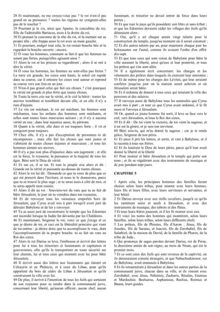 28 Et maintenant, ne me croyez-vous pas ? le roi n'est-il pas
grand en sa puissance ? toutes les régions ne craignent-elles
pas de le toucher ?
29 Pourtant je le vis, ainsi que Apame, la concubine du roi,
fille de l'admirable Bartacus, assis à la droite du roi,
30 Et prenant la couronne de la tête du roi, et la mettant sur sa
propre tête ; elle frappa aussi le roi avec sa main gauche.
31 Et pourtant, malgré tout cela, le roi restait bouche bée et la
regardait la bouche ouverte ; encore.
32 Ô vous les hommes, comment se fait-il que les femmes ne
soient pas fortes, puisqu'elles agissent ainsi ?
33 Alors le roi et les princes se regardèrent ; alors il se mit à
dire la vérité.
34 Ô vous les hommes, les femmes ne sont-elles pas fortes ?
La terre est grande, les cieux sont hauts, le soleil est rapide
dans sa course, car il entoure les cieux tout autour et reprend
sa course vers son lieu en un jour.
35 N'est-il pas grand celui qui fait ces choses ? c'est pourquoi
la vérité est grande et plus forte que toutes choses.
36 Toute la terre crie sur la vérité, et le ciel la bénit : toutes les
œuvres tremblent et tremblent devant elle, et en elle il n'y a
rien d'injuste.
37 Le vin est méchant, le roi est méchant, les femmes sont
méchantes, tous les enfants des hommes sont méchants, et
telles sont toutes leurs mauvaises actions ; et il n'y a aucune
vérité en eux ; dans leur injustice aussi, ils périront.
38 Quant à la vérité, elle dure et est toujours forte ; il vit et
conquiert pour toujours.
39 Chez elle, il n'y a pas d'acceptation de personnes ni de
récompenses ; mais elle fait les choses qui sont justes et
s'abstient de toutes choses injustes et mauvaises ; et tous les
hommes aiment ses œuvres.
40 Il n'y a pas non plus d'injustice dans son jugement ; et elle
est la force, le royaume, la puissance et la majesté de tous les
âges. Béni soit le Dieu de vérité.
41 Et sur ce, il se tut. Et tout le peuple cria alors et dit :
Grande est la vérité et puissante au-dessus de toutes choses.
42 Alors le roi lui dit : Demande ce que tu veux de plus que ce
qui est prescrit dans l'écriture, et nous te le donnerons, parce
que tu es trouvé le plus sage ; et tu seras assis à côté de moi, et
tu seras appelé mon cousin.
43 Alors il dit au roi : Souviens-toi du vœu que tu as fait de
bâtir Jérusalem, le jour où tu viendras dans ton royaume,
44 Et de renvoyer tous les vaisseaux emportés hors de
Jérusalem, que Cyrus avait mis à part lorsqu'il avait juré de
détruire Babylone et de les y renvoyer.
45 Tu as aussi juré de reconstruire le temple que les Édomites
ont incendié lorsque la Judée fut dévastée par les Chaldéens.
46 Et maintenant, Seigneur le roi, voici ce que j'exige et ce
que je désire de toi, et ceci est la libéralité princière qui vient
de toi-même : je désire donc que tu accomplisses le vœu, dont
l'accomplissement de ta propre bouche. tu as fait un vœu au
Roi des cieux.
47 Alors le roi Darius se leva, l'embrassa et écrivit des lettres
pour lui à tous les trésoriers et lieutenants et capitaines et
gouverneurs, afin qu'ils le transportent en toute sécurité sur
leur chemin, lui et tous ceux qui montent avec lui pour bâtir
Jérusalem. .
48 Il écrivit aussi des lettres aux lieutenants qui étaient en
Célosyrie et en Phénicie, et à ceux du Liban, pour qu'ils
apportent du bois de cèdre du Liban à Jérusalem et qu'ils
construisent la ville avec lui.
49 De plus, il écrivit à l'intention de tous les Juifs qui sortaient
de son royaume pour se rendre dans la communauté juive,
concernant leur liberté, qu'aucun officier, aucun chef, aucun
lieutenant, ni trésorier ne devait entrer de force dans leurs
portes ;
50 Et que tout le pays qu'ils possèdent soit libre et sans tribut ;
et que les Edomites devaient céder les villages des Juifs qu'ils
détenaient alors :
51 Oui, qu'il y ait chaque année vingt talents pour la
construction du temple, jusqu'au moment où il serait construit ;
52 Et dix autres talents par an, pour maintenir chaque jour les
holocaustes sur l'autel, comme ils avaient l'ordre d'en offrir
dix-sept.
53 Et que tous ceux qui sont venus de Babylone pour bâtir la
ville auraient la liberté, ainsi qu'eux et leur postérité, et tous
les prêtres qui s'en sont allés.
54 Il a également écrit concernant. les charges et les
vêtements des prêtres dans lesquels ils exercent leur ministère ;
55 Et de même pour les charges des Lévites, qui leur seraient
confiées jusqu'au jour où la maison serait achevée et où
Jérusalem serait bâtie.
56 Et il ordonna de donner à tous ceux qui tenaient la ville des
pensions et des salaires.
57 Il renvoya aussi de Babylone tous les ustensiles que Cyrus
avait mis à part ; et tout ce que Cyrus avait ordonné, il le fit
aussi et l'envoya à Jérusalem.
58 Or, quand ce jeune homme fut sorti, il leva sa face vers le
ciel, vers Jérusalem, et loua le Roi des cieux,
59 Et il dit : De toi vient la victoire, de toi vient la sagesse, et
à toi est la gloire, et je suis ton serviteur.
60 Béni sois-tu, qui m'as donné la sagesse ; car je te rends
grâce, Seigneur de nos pères.
61 Et ainsi il prit les lettres, et sortit, et vint à Babylone, et il
le raconta à tous ses frères.
62 Et ils louèrent le Dieu de leurs pères, parce qu'il leur avait
donné la liberté et la liberté
63 Pour monter et bâtir Jérusalem et le temple qui porte son
nom ; et ils se régalèrent avec des instruments de musique et
de joie pendant sept jours.
CHAPITRE 5
1 Après cela, les principaux hommes des familles furent
choisis selon leurs tribus, pour monter avec leurs femmes,
leurs fils et leurs filles, avec leurs serviteurs et servantes, et
leur bétail.
2 Et Darius envoya avec eux mille cavaliers, jusqu'à ce qu'ils
les ramènent sains et saufs à Jérusalem, et avec des
instruments de musique, des tabrets et des flûtes.
3 Et tous leurs frères jouaient, et il les fit monter avec eux.
4 Et voici les noms des hommes qui montèrent, selon leurs
familles, selon leurs tribus, selon leurs différents chefs.
5 Les prêtres, fils de Phinées, fils d'Aaron : Jésus, fils de
Josedec, fils de Saraias, et Joacim, fils de Zorobabel, fils de
Salathiel, de la maison de David, de la famille de Phares, de la
tribu de Juda ;
6 Qui prononça de sages paroles devant Darius, roi de Perse,
la deuxième année de son règne, au mois de Nisan, qui est le
premier mois.
7 Et ce sont ceux des Juifs qui sont revenus de la captivité, où
ils demeuraient comme étrangers, et que Nabuchodonosor, roi
de Babylone, avait emmenés à Babylone.
8 Et ils retournèrent à Jérusalem et dans les autres parties de la
communauté juive, chacun dans sa ville, et ils vinrent avec
Zorobabel, avec Jésus, Néhémie, Zacharie, Résaïas, Enenius
et Mardochée. Beelsarus, Aspharasus, Reelius, Roimus et
Baana, leurs guides.
 