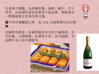 名菜多不勝數，包括鵝肝醬、海鮮、蝸牛、芝士等等。在法國吃東西花費並不很昂貴。稍微多花一點錢就能有更多的菜可選。 幾乎所有餐廳都已將稅及 15% 的服務費包括在價格內。 法國特色飲食：法國香檳及各式紅白葡萄酒、各式奶酪、白酒煨雞、紅酒煮牛肉、法式龍蝦、大蒜蝸牛及大蒜田雞腿等。 