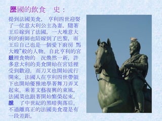 法國的飲食歷史： 提到法國美食， 亨利四世迎娶了一位意大利公主為妻，隨著王后嫁到了法國，一大堆意大利的廚師也陪嫁到了巴黎，而王后自己也是一個愛下廚房“馬大嫂”般的人物。自此亨利的宮廷裡食物的狀況煥然一新，許多意大利的美食開始在宮廷裡受到歡迎。而刀叉也開始流行開來，法國人在亨利四世帶領下也開始優雅地學著舞刀弄叉起來。乘著文藝復興的東風，法國菜也跟著開始繁榮起來，擺脫了中世紀的黑暗與落后。不過離真正的法國美食還是有一段差距。  　　 