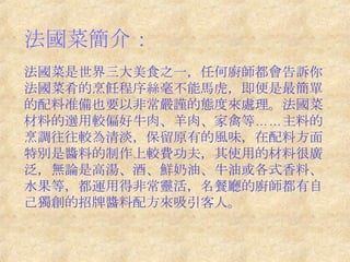 法國菜簡介：   法國菜是世界三大美食之一，任何廚師都會告訴你法國菜肴的烹飪程序絲毫不能馬虎，即便是最簡單的配料准備也要以非常嚴謹的態度來處理。法國菜材料的選用較偏好牛肉、羊肉、家禽等……主料的烹調往往較為清淡，保留原有的風味，在配料方面特別是醬料的制作上較費功夫，其使用的材料很廣泛，無論是高湯、酒、鮮奶油、牛油或各式香料、水果等，都運用得非常靈活，名餐廳的廚師都有自己獨創的招牌醬料配方來吸引客人。 　 　  