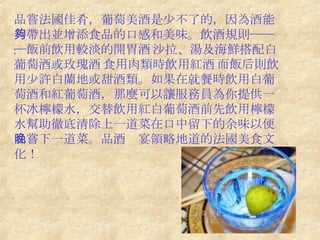 品嘗法國佳肴，葡萄美酒是少不了的，因為酒能夠帶出並增添食品的口感和美味。飲酒規則───飯前飲用較淡的開胃酒﹔沙拉、湯及海鮮搭配白葡萄酒或玫瑰酒﹔食用肉類時飲用紅酒﹔而飯后則飲用少許白蘭地或甜酒類。如果在就餐時飲用白葡萄酒和紅葡萄酒，那麼可以讓服務員為你提供一杯冰檸檬水，交替飲用紅白葡萄酒前先飲用檸檬水幫助徹底清除上一道菜在口中留下的余味以便品嘗下一道菜。品酒晚宴領略地道的法國美食文化！ 