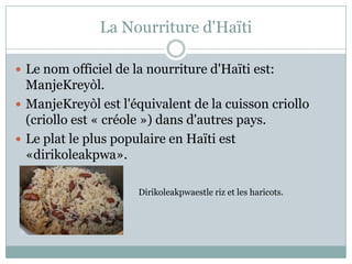 La Nourriture d'Haïti

 Le nom officiel de la nourriture d'Haïti est:
  ManjeKreyòl.
 ManjeKreyòl est l'équivalent de la cuisson criollo
  (criollo est « créole ») dans d'autres pays.
 Le plat le plus populaire en Haïti est
  «dirikoleakpwa».

                      Dirikoleakpwaestle riz et les haricots.
 