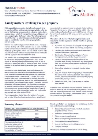Regulated by the Solicitors Regulation Authority, registration number 296484
French Law Matters
Suite 1, First Floor, Richmond House, Richmond Hill, Bournemouth, BH2 6EZ
Tel: 01202 355480 Fax: 01202 355479 Email: Lauren@frenchlawmatters.co.uk
www.frenchlawmatters.co.uk
Family matters involving French property
If it is agreed between parties that a French property is to
be transferred from joint names or one party to the other as
part of the financial arrangements in a divorce matter, there
are cost issues which divorce solicitors may not be aware of
when preparing the draft court order. The following issues
should therefore be taken into account at an early stage in
order to assist in the transfer of the property to the
relevant party.
Notaires who are French government officials have a monopoly
over any dealings with French properties and as such, even if the
English courts make an order for the property to be transferred,
this has to go through the notaire who was initially involved in the
acquisition as he/she will hold the original title deeds and has the
authority to prepare the relevant transfer deed.
The notaire’s fees for dealing with the transfer which are based
on the value of the property range between 1 and 4 % and
include all relevant property taxes and stamp duties as well as
the costs of drafting the deed. An official valuation of the property
will need to be prepared either by an estate agent in France or
a notaire.
In addition to these lawyers fees, other disbursements will
need to be incurred such as an official translation of the Court
Order notarised and sealed with the Apostille from the Foreign
Commonwealth Office ( costs approx. £230 plus VAT); each
party will need to put in place a Power of Attorney appointing
the notaire to sign the transfer deed on their behalves instead of
them attending the notaire’s office in person ( this saves the costs
of travelling to France and ideally this should be done as soon
as possible to avoid problems in getting the parties signature to
the document once proceedings have ended). Each Power of
Attorney will need to be notarised and sealed with the Apostille
and each will cost in the region of £130.
There may also be a Capital Gains Tax liability in France as
well as in the UK and professional advice from a tax adviser or
accountant will be required in order to calculate the tax liabilities.
Tax paid in France can be offset against the tax liability in the UK
under the Double Taxation Treaty and the CGT tax rate in France
for non-French residents is 16% compared to the tax rate in the
UK of 18%.
The notaire will also need the following information and
documents in order to proceed with the transfer as quickly
as possible:
»» Full names and addresses of each party including maiden
	 name, date and place of birth and marriage, occupation;
»» Certified copy of passport and birth certificate and any
	 change of name deed if applicable;
»» Confirmation if the parties have adopted a French
	 marriage contract under the Hague Convention;
»» Details of the original financial contributions to the
	 purchase of the property and details of any mortgage with
	 bank and account numbers as formal redemption figures
	 will be needed;
»» Copy official valuation of the property from the notaire
	 or agent.
»» Copy title deeds to the French property or Attestation from
	 the notaire which would include details of the original
	 vendors, ad dress and cadastral reference of the property
	 and how the property is owned.
»» Sealed copy of the Court Order as soon as this has
	 been granted.
In addition to the above fees and disbursements, our fees are
based on the hourly rate of £195 and it usually takes 3-4 hours to
deal with the whole process and liaise between parties including
French authorities and Foreign Commonwealth Office. Our fees
are usually in the region of £800.
Summary of costs:
Notaire’s fees ( ranging between 1-4% of value of property)
Court Order translated and sealed £230
Powers of Attorney to be
notarised and sealed
£260
Solicitors Costs £800
Total : £1,200 plus notaire’s fees
Time estimate from time of
instructing notaire with all
the above information and
documents supplied through
to registration of Transfer
	 1 -2 months
French Law Matters can also assist in a whole range of other
non-contentious issues including:
»» Sales and purchases of resale , new built, leaseback
	 properties and plot of land;
»» Inheritance involving French assets;
»» Advice on planning applications
»» Advice on tax planning and inheritance issues;
»» French wills and powers of attorney;
»» Long term and short term rental agreements;
»» Company formation
Please do not hesitate to contact us if we can be of help.
 