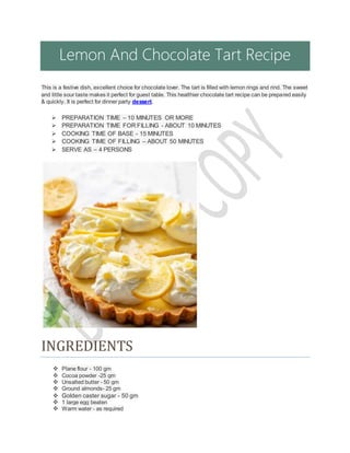 Lemon And Chocolate Tart Recipe
This is a festive dish, excellent choice for chocolate lover. The tart is filled with lemon rings and rind. The sweet
and little sour taste makes it perfect for guest table. This healthier chocolate tart recipe can be prepared easily
& quickly. It is perfect for dinner party dessert.
 PREPARATION TIME – 10 MINUTES OR MORE
 PREPARATION TIME FOR FILLING - ABOUT 10 MINUTES
 COOKING TIME OF BASE - 15 MINUTES
 COOKING TIME OF FILLING – ABOUT 50 MINUTES
 SERVE AS – 4 PERSONS
INGREDIENTS
 Plane flour - 100 gm
 Cocoa powder -25 gm
 Unsalted butter - 50 gm
 Ground almonds- 25 gm
 Golden caster sugar - 50 gm
 1 large egg beaten
 Warm water - as required
 