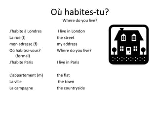 Où habites-tu? Where do you live? J'habite à Londres  I live in London La rue (f) the street mon adresse (f)   my address Où habitez-vous?  Where do you live? (formal) J'habite Paris  I live in Paris L'appartement (m)  the flat La ville   the town La campagne  the countryside 