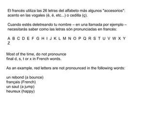 El francés utiliza las 26 letras del alfabeto más algunos "accesorios": acento en las vogales (è, é, etc...) o cedilla (ç).  Cuando estés deletreando tu nombre – en una llamada por ejemplo – necesitarás saber como las letras són pronunciadas en francés:  A  B  C  D  E  F  G  H  I  J  K  L  M  N  O  P  Q  R  S  T  U  V  W  X  Y  Z  Most of the time, do not pronounce final d, s, t or x in French words.  As an example, red letters are not pronounced in the following words:  un rebond (a bounce)  français (French)  un saut (a jump)  heureux (happy)  