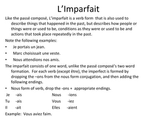L’Imparfait Like the passé composé, L’imparfait is a verb form  that is also used to describe things that happened in the past, but describes how people or things were or used to be, conditions as they were or used to be and actions that took place repeatedly in the past. Note the following examples: Je portais un jean. Marc choisissait une veste. Nous attendions nos amis. The imparfait consists of one word, unlike the passé composé’s two word formation.  For each verb (except être), the imperfect is formed by dropping the –ons from the nous form conjugation, and then adding the following endings.  Nous form of verb, drop the -ons +  appropriate endings.  Je  -ais Nous  -ions Tu  -ais Vous  -iez Il  -ait Elles  -aient Example:  Vous aviez faim. 