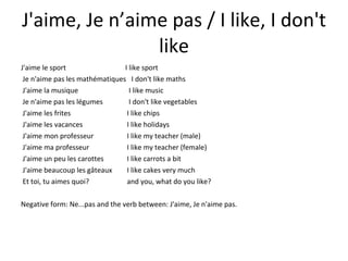 J'aime, Je n’aime pas / I like, I don't like J'aime le sport  I like sport Je n'aime pas les mathématiques  I don't like maths J'aime la musique   I like music Je n'aime pas les légumes   I don't like vegetables J'aime les frites  I like chips J'aime les vacances  I like holidays J'aime mon professeur  I like my teacher (male) J'aime ma professeur  I like my teacher (female) J'aime un peu les carottes   I like carrots a bit J'aime beaucoup les gâteaux  I like cakes very much Et toi, tu aimes quoi?   and you, what do you like? Negative form: Ne...pas and the verb between: J'aime, Je n'aime pas. 