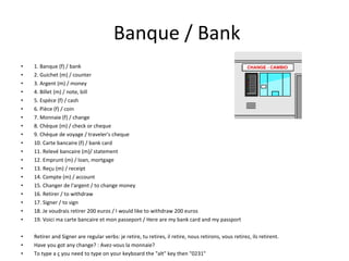 Banque / Bank 1. Banque (f) / bank 2. Guichet (m) / counter 3. Argent (m) / money 4. Billet (m) / note, bill 5. Espèce (f) / cash 6. Pièce (f) / coin 7. Monnaie (f) / change 8. Chèque (m) / check or cheque 9. Chèque de voyage / traveler's cheque 10. Carte bancaire (f) / bank card 11. Relevé bancaire (m)/ statement 12. Emprunt (m) / loan, mortgage 13. Reçu (m) / receipt 14. Compte (m) / account 15. Changer de l'argent / to change money 16. Retirer / to withdraw 17. Signer / to sign 18. Je voudrais retirer 200 euros / I would like to withdraw 200 euros 19. Voici ma carte bancaire et mon passeport / Here are my bank card and my passport Retirer and Signer are regular verbs: je retire, tu retires, il retire, nous retirons, vous retirez, ils retirent. Have you got any change? : Avez-vous la monnaie? To type a ç you need to type on your keyboard the "alt" key then "0231" 