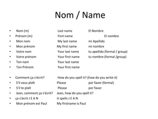 Nom / Name Nom (m)   Last name El Nombre Prénom (m)  Fisrt name El nombre Mon nom   My last name mi Apellido Mon prénom My first name mi nombre Votre nom  Your last name tu apellido (formal / group) Votre prénom   Your first name tu nombre (formal /group) Ton nom  Your last name Ton Prénom  Your first name Comment ça s'écrit?   How do you spell it? (how do you write it) S'il vous plaît  Please por favor (formal) S'il te plaît  Please por favor Jean, comment ça s'écrit?  Jean, how do you spell it? ça s'écrit J E A N  it spells J E A N Mon prénom est Paul  My firstname is Paul 