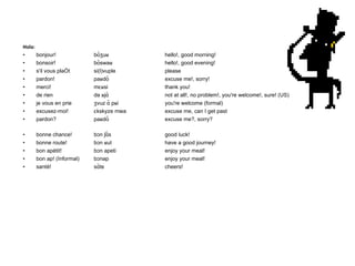 Hola: bonjour! bõʒuʁ hello!, good morning! bonsoir! bõswaʁ hello!, good evening! s'il vous plaît si(l)vuple please pardon! paʁdõ excuse me!, sorry! merci! mɛʁsi thank you! de rien də ʁjɑ̃ not at all!, no problem!, you're welcome!, sure! (US) je vous en prie ʒvuz ɑ̃ pʁi you're welcome (formal) excusez-moi! ɛkskyze mwa excuse me, can I get past pardon? paʁdõ excuse me?, sorry? bonne chance! bɔn ʃɑ̃s good luck! bonne route! bɔn ʁut have a good journey! bon apétit! bɔn apeti enjoy your meal! bon ap! (Informal) bɔnap enjoy your meal! santé! sɑ̃te cheers! 
