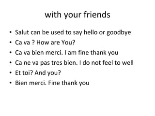 with your friends Salut can be used to say hello or goodbye Ca va ? How are You? Ca va bien merci. I am fine thank you Ca ne va pas tres bien. I do not feel to well Et toi? And you? Bien merci. Fine thank you 