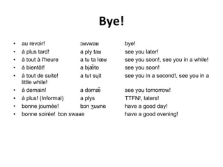 Bye! au revoir! ɔʁvwaʁ bye! à plus tard! a ply taʁ see you later! à tout à l'heure a tu ta lœʁ see you soon!, see you in a while! à bientôt! a bjæ̃to see you soon! à tout de suite! a tut sɥit see you in a second!, see you in a little while! à demain! a dəmæ̃ see you tomorrow! à plus! (Informal) a plys TTFN!, laters! bonne journée! bɔn ʒuʁne have a good day! bonne soirée! bɔn swaʁe have a good evening! 