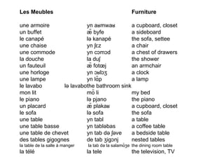 Les Meubles  Furniture  une armoire yn aʁmwaʁ a cupboard, closet un buffet æ̃ byfe a sideboard le canapé lə kanapé the sofa, settee une chaise yn ʃɛz a chair une commode yn cɔmɔd a chest of drawers la douche la duʃ the shower un fauteuil æ̃ fotœj an armchair une horloge yn ɔʁlɔʒ a clock une lampe yn lɑ̃p a lamp le lavabo lə lavabo the  bathroom  sink mon lit mõ li my bed le piano lə pjano the piano un placard æ̃ plakaʁ a cupboard, closet le sofa lə sofa the sofa une table yn tabl a table une table basse yn tabləbas a coffee table une table de chevet yn tab də ʃəve a bedside table des tables gigognes de tab ʒigɔnj nested tables la table de la salle à manger     la tab də la salamɑ̃ʒe the dining room table la télé la tele the television, TV 