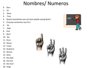 Nombres/ Numeros 0.  Zero 1.  Un 2.  Deux 3.  Trois 4.  Quatre (sometimes you can hear people saying Quat') 5.  Cinq (we sometimes say Cin') 6.  Six 7.  Sept 8.  Huit 9.  Neuf 10.  Dix 11.  Onze 12.  Douze 13.  Treize 14.  Quatorze 15.  Quinze 16.  Seize 17.  Dix-Sept 18.  Dix-huit 19.  Dix-neuf 20.  Vingt 