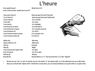 L'heure Il est quelle heure?  What time is it? more commun that "quelle heure est-il?“ Vous avez l'heure?  Have you got the time? (formal) Tu as l'heure?   Have you got the time? (informal) Il est 5 heures   It is 5 o'clock Il est midi   It is noon Il est minuit   It is midnight Il est 8 heures et demi  It is half past 8 Il est 10 heures et quart  It is a quarter past 10 Il est 10 heures 15  It is 10:15 Il est 9 heures moins le quart  It is a quarter to 9 Il est 4 heures moins 10  It is 10 to 4 Matin (m)  Morning Après-midi (m or f)  Afternoon Soir (m Evening Nuit (f)  Night Il est 3 heures de l'après midi   It is 3pm Il est 15 heures   It is 15 or 3pm Minute (f)  Minute Seconde (f) Second (there is a "c" but we prononce a "g" like "segond“ We do not use "am" or "pm" in French, we say "du matin" or "de l'après midi", or in the afternoon we use a 24h clock! Have you noticed that "Après-midi" is feminine or masculine, you can choose between une après-midi or un après-midi. 