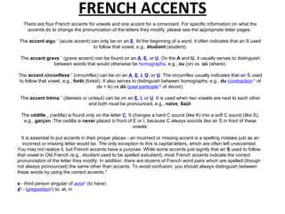 FRENCH ACCENTS There are four French accents for vowels and one accent for a consonant. For specific information on what the accents do to change the pronunciation of the letters they modify, please see the appropriate letter pages.  The  accent aigu ´  (acute accent) can only be on an  E . At the beginning of a word, it often indicates that an S used to follow that vowel, e.g.,  étudiant  (student). The  accent grave `  (grave accent) can be found on an  A ,  E , or  U . On the  A  and  U , it usually serves to distinguish between words that would otherwise be  homographs ; e.g.,  ou  (or) vs  où  (where). The  accent circonflexe ˆ  (circumflex) can be on an  A ,  E ,  I ,  O , or  U . The circumflex usually indicates that an S used to follow that vowel, e.g.,  forêt  (forest). It also serves to distinguish between homographs; e.g.,  du  ( contraction 11  of  de  +  le ) vs  dû  ( past participle 12  of  devoir ). The  accent tréma ¨  (dieresis  or  umlaut) can be on an  E ,  I , or  U . It is used when two vowels are next to each other and both must be pronounced, e.g.,  naïve ,  Saül . The  cédille ¸  (cedilla) is found only on the letter  C . It changes a hard C sound (like K) into a soft C sound (like S), e.g.,  garçon . The cedilla is  never  placed in front of E or I, because C always sounds like an S in front of these vowels. It is essential to put accents in their proper places - an incorrect or missing accent is a spelling mistake just as an incorrect or missing letter would be. The only exception to this is capital letters, which are often left unaccented.  You may not realize it, but French accents have a purpose. While some accents just signify that an  S  used to follow that vowel in Old French (e.g.,  étudiant  used to be spelled  estudiant ), most French accents indicate the correct pronunciation of the letter they modify. In addition, there are dozens of French word pairs which are spelled (though not always pronounced) the same other than accents. To avoid confusion, you should always distinguish between these words by using the correct accents.* a  - third person singular of  avoir 1  (to have) à 2  - ( preposition 3 ) to, at, in 
