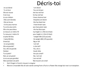 Décris-toi  Je suis blond   I am blond Tu es brun   You are brown Elle est rousse  she has red hair Il est roux  he has red hair Je suis châtain  I have chestnut hair Elles sont blondes   they(she) are blond Elle est brune  She has black hair J'ai les yeux marron  I have brown eyes Tu as les yeux verts you have green eyes Elle a les yeux bleus   she has blue eyes Je mesure un mètre 70    my height is 1.70m (5.6 feet) Tu mesures 1 mètre 55   your height is 1.55m (5 feet) Je pèse 60 kilos  I weight 60k (132 pounds) Il pèse 80 kilos  He weighs 80k (176 pounds) Grand (e)   Big or tall Je suis grand(e)  I am tall Elle est grande?   is she tall? Oui, elle est grande  Yes, she is Petit(e)   Small, little Tu es petit?  Are you small? Non, je suis grand   No, I am not Je ne suis pas grand(e)  I am not tall Mon pantalon est petit My trousers are small Don't forget in French, trousers is singular Marron is invariable like all color words coming from a fruit or a flower like orange but rose is an exception. 