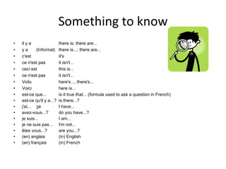 Something to know il y a there is; there are... y a (Informal) there is...; there are... c'est it's ce n'est pas it isn't... ceci est this is... ce n'est pas it isn't... Voil a here's..., there's... Voici here is... est-ce que... is it true that... (formula used to ask a question in French) est-ce qu'il y a...? is there...? j'ai... ʒe I have... avez-vous...? do you have...? je suis... I am... je ne suis pas... I'm not... êtes vous...? are you...? (en) anglais (in) English (en) français (in) French 