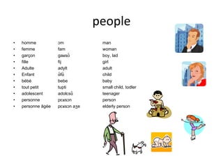 people homme ɔm man femme fam woman garçon gaʁsõ boy, lad fille fij girl Adulte adylt adult Enfant ɑ̃fɑ̃ child bébé bebe baby tout petit tupti small child, todler adolescent adolɛsɑ̃ teenager personne pɛʁsɔn person personne âgée pɛʁsɔn aʒe elderly person 