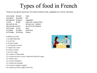 Types of food in French These are very generic food terms. For names of specific meats, vegetables etc in French, see below. de la viande dla vjɑ̃d meat du poisson dy pwasõ fish des légumes de legym vegetables un fruit æ̃ fʁɥi some fruit, a piece of fruit des fruits de mer de fʁɥid mɛʁ seafood des pommes de terre de pɔm də tɛʁ potatoes de la soupe yn sup soup du potage dy potaʒ (thin) soup du fromage dy fʁɔmaʒ cheese Le Bifteck (m) / food 2. Les pâtes (pl)/ pasta 3. Le sel / salt 4. Le poivre / peper 5. La moutarde / mustard 6. L'oignon (m) / onion 8. Le beurre / butter 9. Le sucre  / Sugar 10. Le café noir / black coffee 11. Le café au lait avec 2 sucres / coffee with milk and 2 sugars 12. La bière / beer 13. La fraise / strawberry 14. L'ananas (m) / pinapple 15. Le yaourt or yogourt / yoghurt 16. Le yaourt aux fruits / yoghurt with fruits 