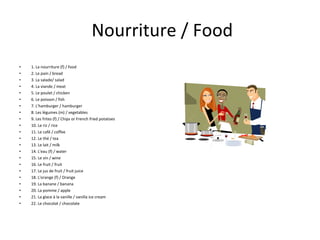 Nourriture / Food 1. La nourriture (f) / food 2. Le pain / bread 3. La salade/ salad 4. La viande / meat 5. Le poulet / chicken 6. Le poisson / fish 7. L'hamburger / hamburger 8. Les légumes (m) / vegetables 9. Les frites (f) / Chips or French fried potatoes 10. Le riz / rice 11. Le café / coffee 12. Le thé / tea 13. Le lait / milk 14. L'eau (f) / water 15. Le vin / wine 16. Le fruit / fruit 17. Le jus de fruit / fruit juice 18. L'orange (f) / Orange 19. La banane / banana 20. La pomme / apple 21. La glace à la vanille / vanilla ice cream 22. Le chocolat / chocolate 