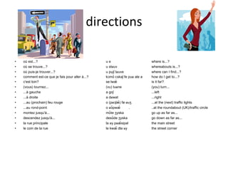 directions où est...? u e where is...? où se trouve...? u stʁuv whereabouts is...? où puis-je trouver...? u pɥiʃ tʁuve where can I find...? comment est-ce que je fais pour aller à...? kɔmɑ̃ ɛskəʃ fe puʁ ale a how do I get to...? c'est loin? se lwæ̃ is it far? (vous) tournez... (vu) tuʁne (you) turn... ...à gauche a goʃ ...left ...à droite a dʁwat ...right ...au (prochain) feu rouge o (pʁɔʃæ̃) fø ʁuʒ ...at the (next) traffic lights ...au rond-point o ʁõpwæ̃ . ..at the roundabout (UK)/traffic circle  montez jusqu'à... mõte ʒyska go up as far as... descendez jusqu'à... desɑ̃de ʒyska go down as far as... la rue principale la ʁy pʁæ̃sipal the main street le coin de la rue le kwæ̃ dla ʁy the street corner 