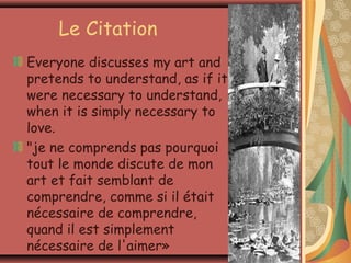 Le Citation
Everyone discusses my art and
pretends to understand, as if it
were necessary to understand,
when it is simply necessary to
love.
"je ne comprends pas pourquoi
tout le monde discute de mon
art et fait semblant de
comprendre, comme si il était
nécessaire de comprendre,
quand il est simplement
nécessaire de l'aimer»
 