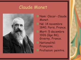 Claude Monet
        Nom: Oscar- Claude
        Monet.
        Né: 14 novembre
        1840, Paris, France.
        Mort: 5 decembre
        1926 (âge 86),
        Giverny, France.
        Nationalité:
        Française.
        Profesion: peintre.
 