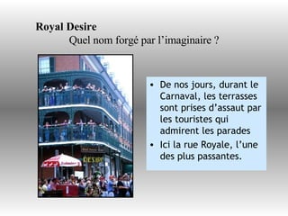 Royal Desire   Quel nom forgé par l’imaginaire ? De nos jours, durant le Carnaval, les terrasses sont prises d’assaut par les touristes qui admirent les parades Ici la rue Royale, l’une des plus passantes. 