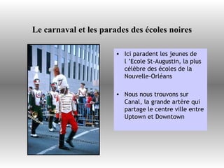 Le carnaval et les parades des écoles noires Ici paradent les jeunes de l ’Ecole St-Augustin, la plus célèbre des écoles de la  Nouvelle-Orléans Nous nous trouvons sur Canal, la grande artère qui partage le centre ville entre Uptown et Downtown  