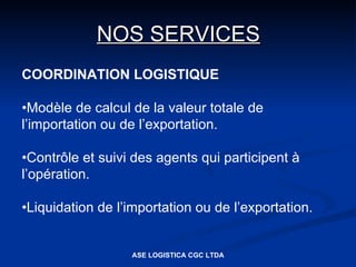 NOS SERVICES
COORDINATION LOGISTIQUE

•Modèle de calcul de la valeur totale de
l’importation ou de l’exportation.

•Contrôle et suivi des agents qui participent à
l’opération.

•Liquidation de l’importation ou de l’exportation.


                  ASE LOGISTICA CGC LTDA
 