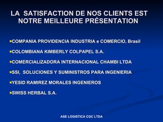 LA SATISFACTION DE NOS CLIENTS EST
  NOTRE MEILLEURE PRÉSENTATION

COMPANIA    PROVIDENCIA INDUSTRIA e COMERCIO, Brasil

COLOMBIANA    KIMBERLY COLPAPEL S.A.

COMERCIALIZADORA      INTERNACIONAL CHAMBI LTDA

SSI,   SOLUCIONES Y SUMINISTROS PARA INGENIERIA

YESID   RAMIREZ MORALES INGENIEROS

SWISS   HERBAL S.A.




                       ASE LOGISTICA CGC LTDA
 