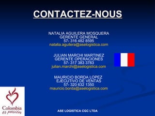 CONTACTEZ-NOUS
  NATALIA AGUILERA MOSQUERA
        GERENTE GENERAL
           57- 316 482 8595
  natalia.aguilera@aselogistica.com

    JULIAN MARCHI MARTINEZ
     GERENTE OPERACIONES
           57- 317 383 3783
   julian.marchi@aselogistica.com

    MAURICIO BORDA LOPEZ
     EJECUTIVO DE VENTAS
          57- 320 632 1350
  mauricio.borda@aselogistica.com




      ASE LOGISTICA CGC LTDA
 