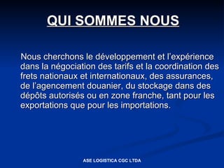 QUI SOMMES NOUS

Nous cherchons le développement et l’expérience
dans la négociation des tarifs et la coordination des
frets nationaux et internationaux, des assurances,
de l’agencement douanier, du stockage dans des
dépôts autorisés ou en zone franche, tant pour les
exportations que pour les importations.




                ASE LOGISTICA CGC LTDA
 