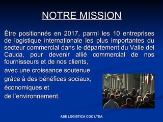 NOTRE MISSION
Être positionnés en 2017, parmi les 10 entreprises
de logistique internationale les plus importantes du
secteur commercial dans le département du Valle del
Cauca, pour devenir allié commercial de nos
fournisseurs et de nos clients,
avec une croissance soutenue
grâce à des bénéfices sociaux,
économiques et
de l’environnement.


                   ASE LOGISTICA CGC LTDA
 